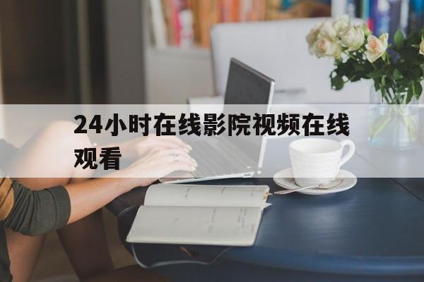 24小时在线影院视频在线观看(24小时在线影院视频在线观看网站)