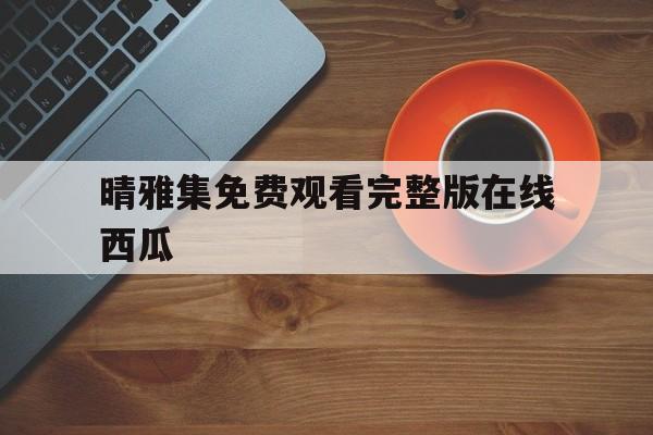 晴雅集免费观看完整版在线西瓜(晴雅集免费观看完整版在线观看西瓜)
