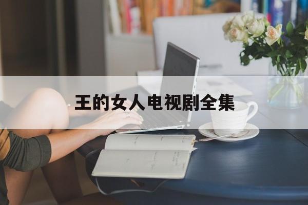 王的女人电视剧全集(王的女人电视剧全集爱奇艺播放)