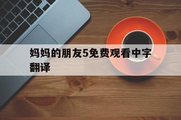 包含妈妈的朋友5免费观看中字翻译的词条