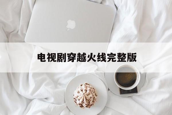 电视剧穿越火线完整版(电视剧穿越火线完整版在线观看2020)